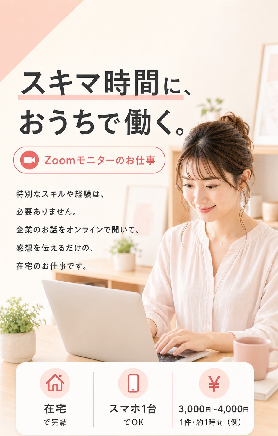 スキマ時間に、おうちで働く。Zoomモニターのお仕事。特別なスキルや経験は必要ありません。企業のお話をオンラインで聞いて、感想を伝えるだけの在宅のお仕事です。在宅・スマホ1台でOK、1件あたり¥3,000〜4,000（約1時間・例）。